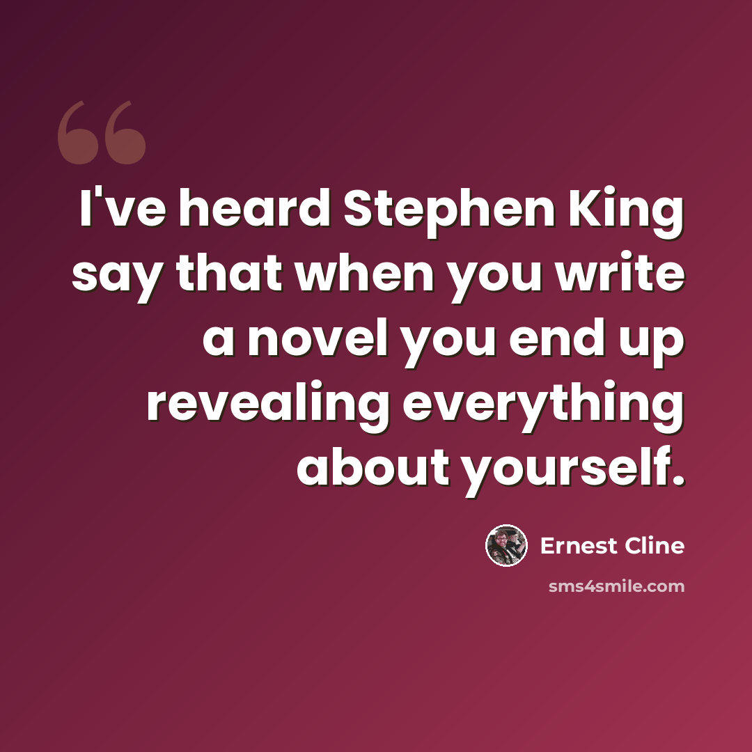 “I've heard Stephen King say that when you write a novel you end up revealing everything about yourself.” quote by Ernest Cline