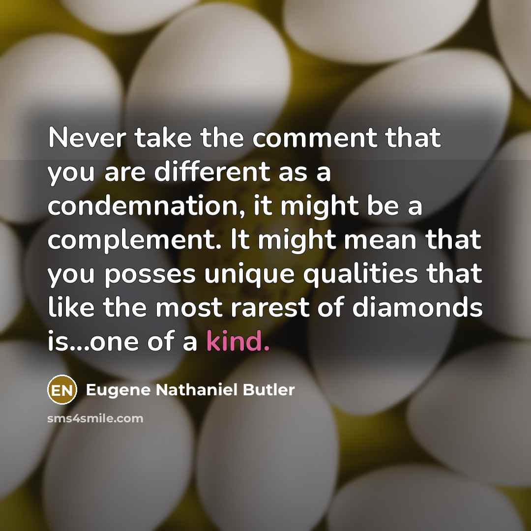 “Never take the comment that you are different as a condemnation, it might be a complement. It might mean that you posses unique qualities that like the most rarest of diamonds is...one of a kind.” quote by Eugene Nathaniel Butler