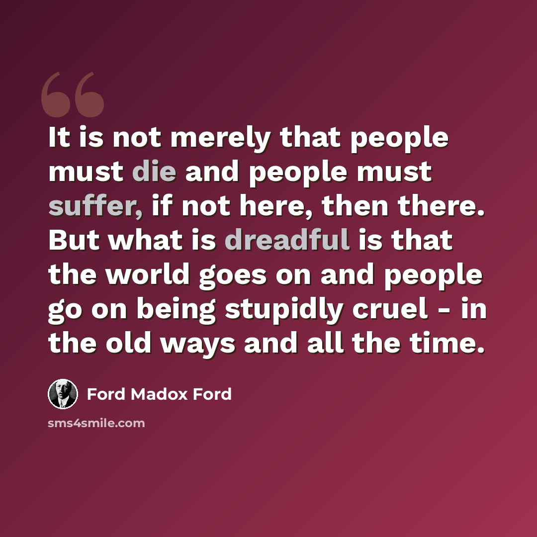 “It is not merely that people must die and people must suffer, if not here, then there. But what is dreadful is that the world goes on and people go on being stupidly cruel - in the old ways and all the time.” quote by Ford Madox Ford