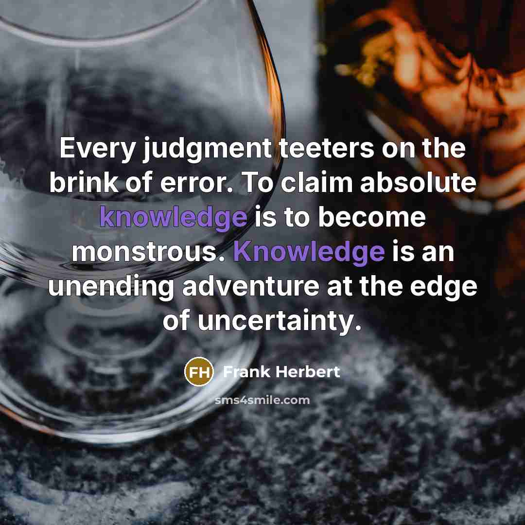 “Every judgment teeters on the brink of error. To claim absolute knowledge is to become monstrous. Knowledge is an unending adventure at the edge of uncertainty.” quote by Frank Herbert