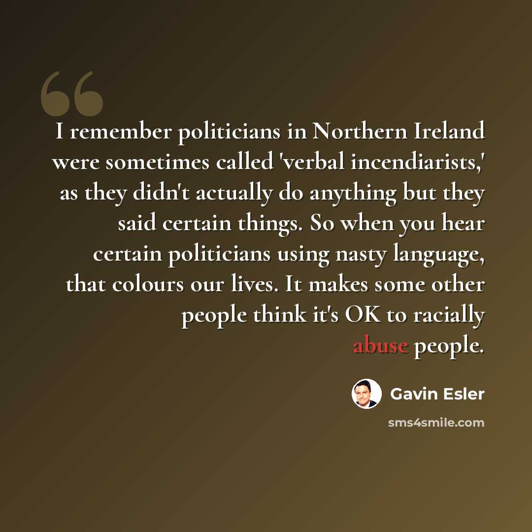 “I remember politicians in Northern Ireland were sometimes called 'verbal incendiarists,' as they didn't actually do anything but they said certain things. So when you hear certain politicians using nasty language, that colours our lives. It makes some other people think it's OK to racially abuse…” quote by Gavin Esler