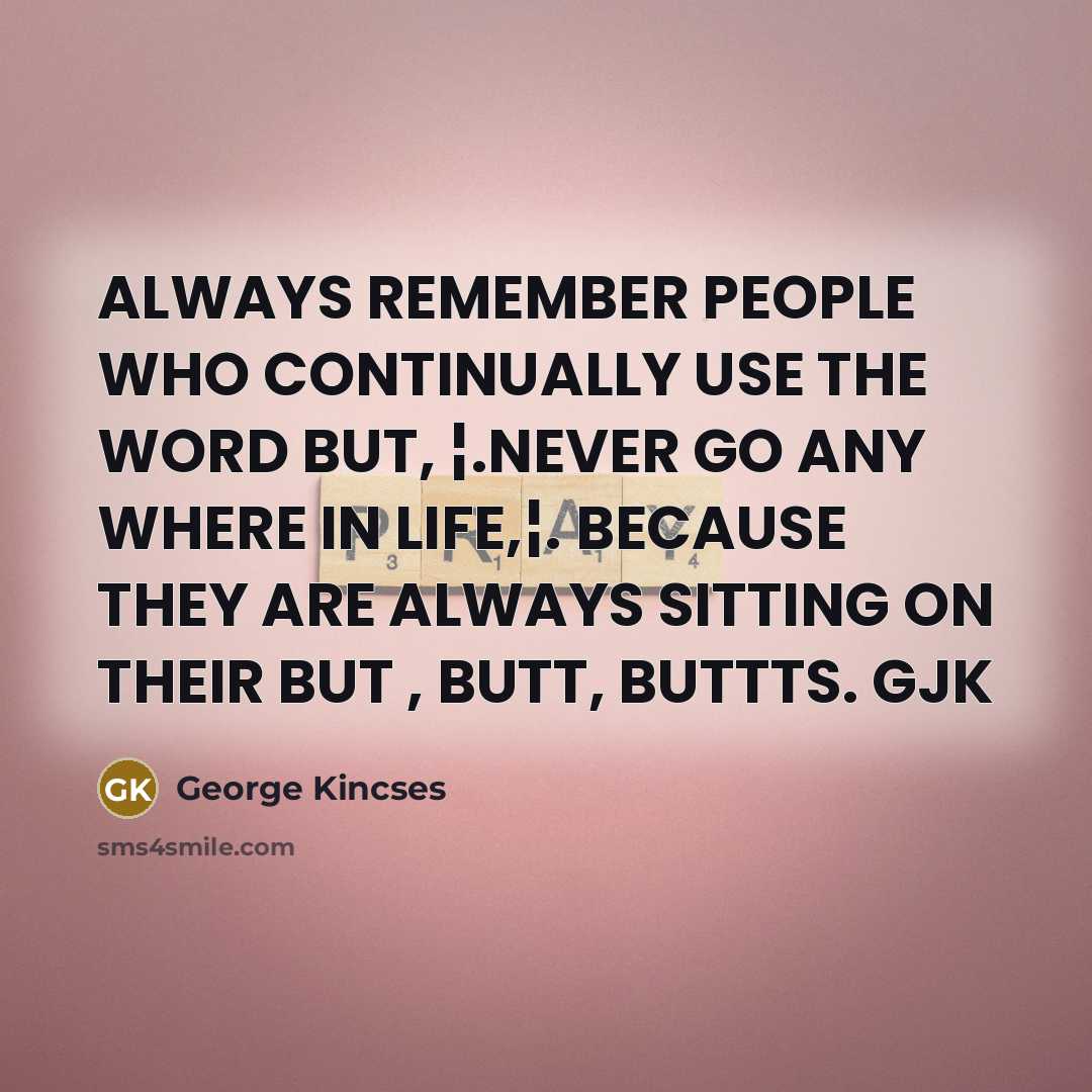 “ALWAYS REMEMBER PEOPLE WHO CONTINUALLY USE THE WORD BUT, ¦.NEVER GO ANY WHERE IN LIFE,¦. BECAUSE THEY ARE ALWAYS SITTING ON THEIR BUT , BUTT, BUTTTS. GJK” quote by George Kincses