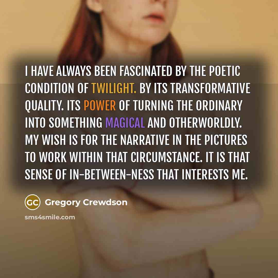 “I have always been fascinated by the poetic condition of twilight. By its transformative quality. Its power of turning the ordinary into something magical and otherworldly. My wish is for the narrative in the pictures to work within that circumstance. It is that sense of in-between-ness that…” quote by Gregory Crewdson