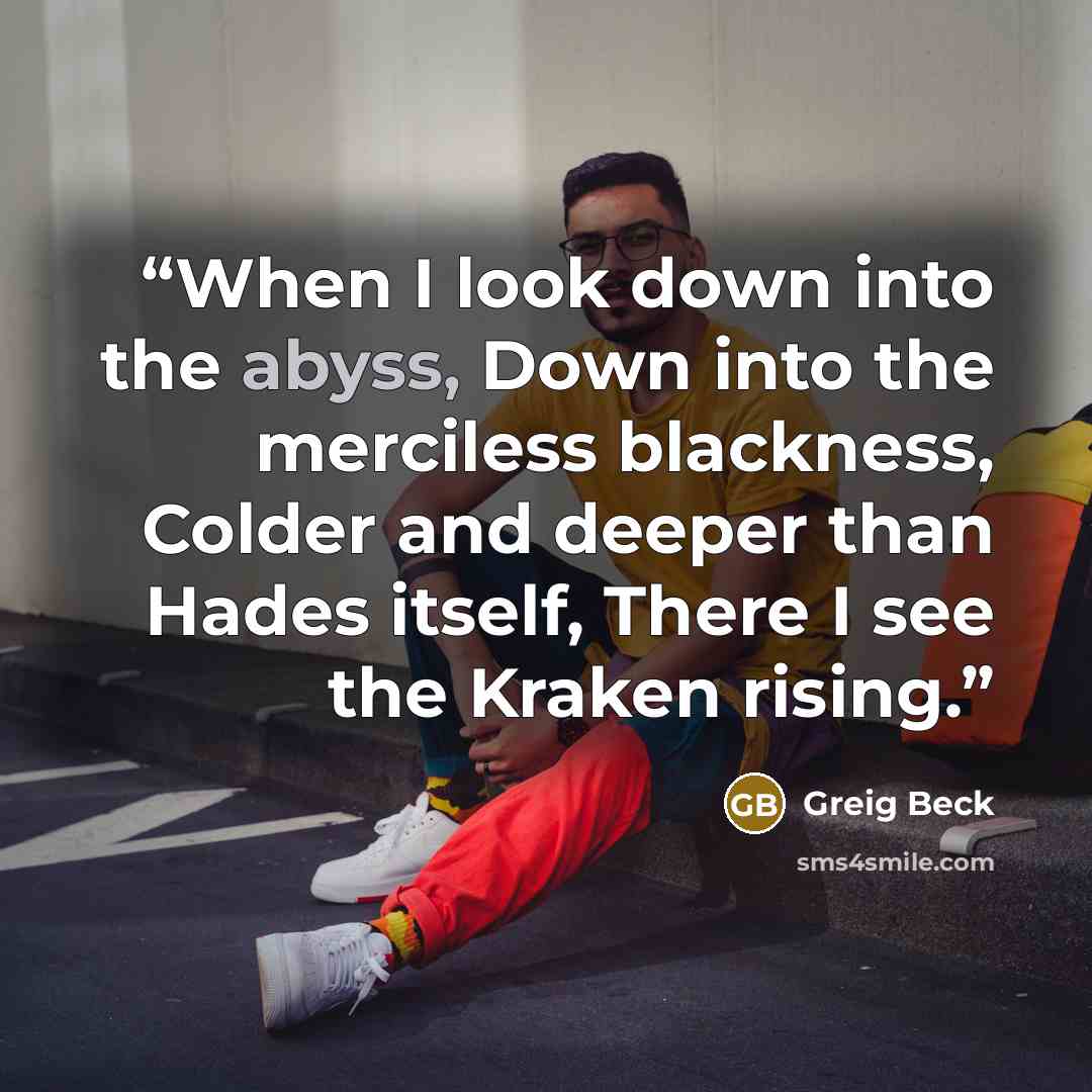 “When I look down into the abyss, Down into the merciless blackness, Colder and deeper than Hades itself, There I see the Kraken rising.” quote by Greig Beck
