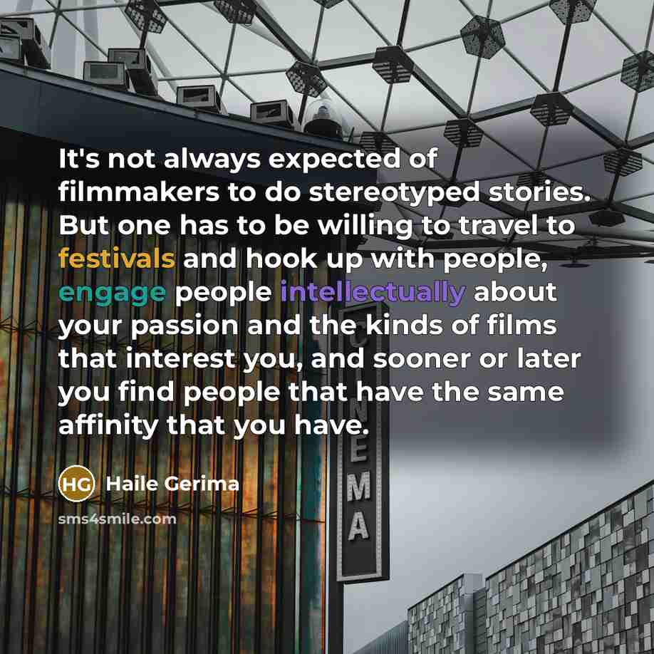 “It's not always expected of filmmakers to do stereotyped stories. But one has to be willing to travel to festivals and hook up with people, engage people intellectually about your passion and the kinds of films that interest you, and sooner or later you find people that have the same affinity that…” quote by Haile Gerima