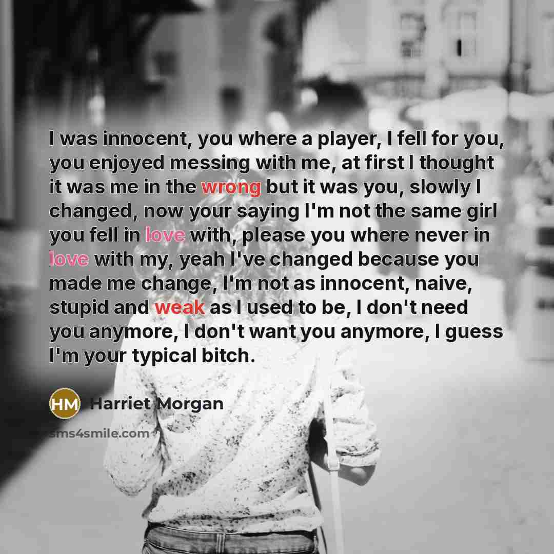 “I was innocent, you where a player, I fell for you, you enjoyed messing with me, at first I thought it was me in the wrong but it was you, slowly I changed, now your saying I'm not the same girl you fell in love with, please you where never in love with my, yeah I've changed because you made me…” quote by Harriet Morgan