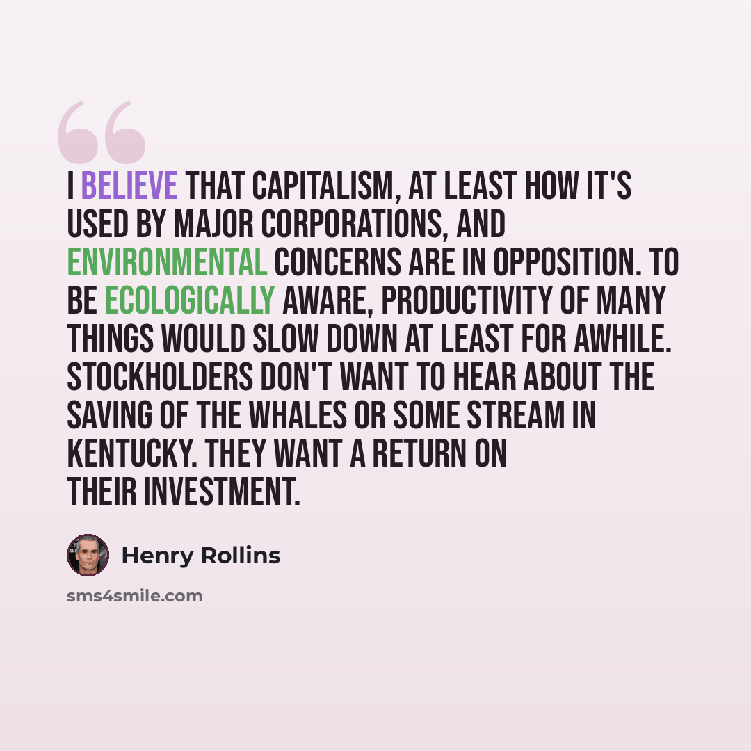 “I believe that capitalism, at least how it's used by major corporations, and environmental concerns are in opposition. To be ecologically aware, productivity of many things would slow down at least for awhile. Stockholders don't want to hear about the saving of the whales or some stream in…” quote by Henry Rollins