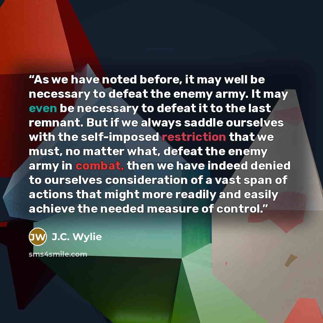 “As we have noted before, it may well be necessary to defeat the enemy army. It may even be necessary to defeat it to the last remnant. But if we always saddle ourselves with the self-imposed restriction that we must, no matter what, defeat the enemy army in combat, then we have indeed denied to…” quote by J.C. Wylie