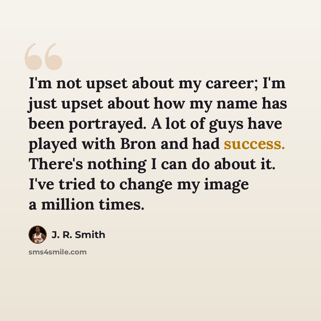“I'm not upset about my career; I'm just upset about how my name has been portrayed. A lot of guys have played with Bron and had success. There's nothing I can do about it. I've tried to change my image a million times.” quote by J. R. Smith