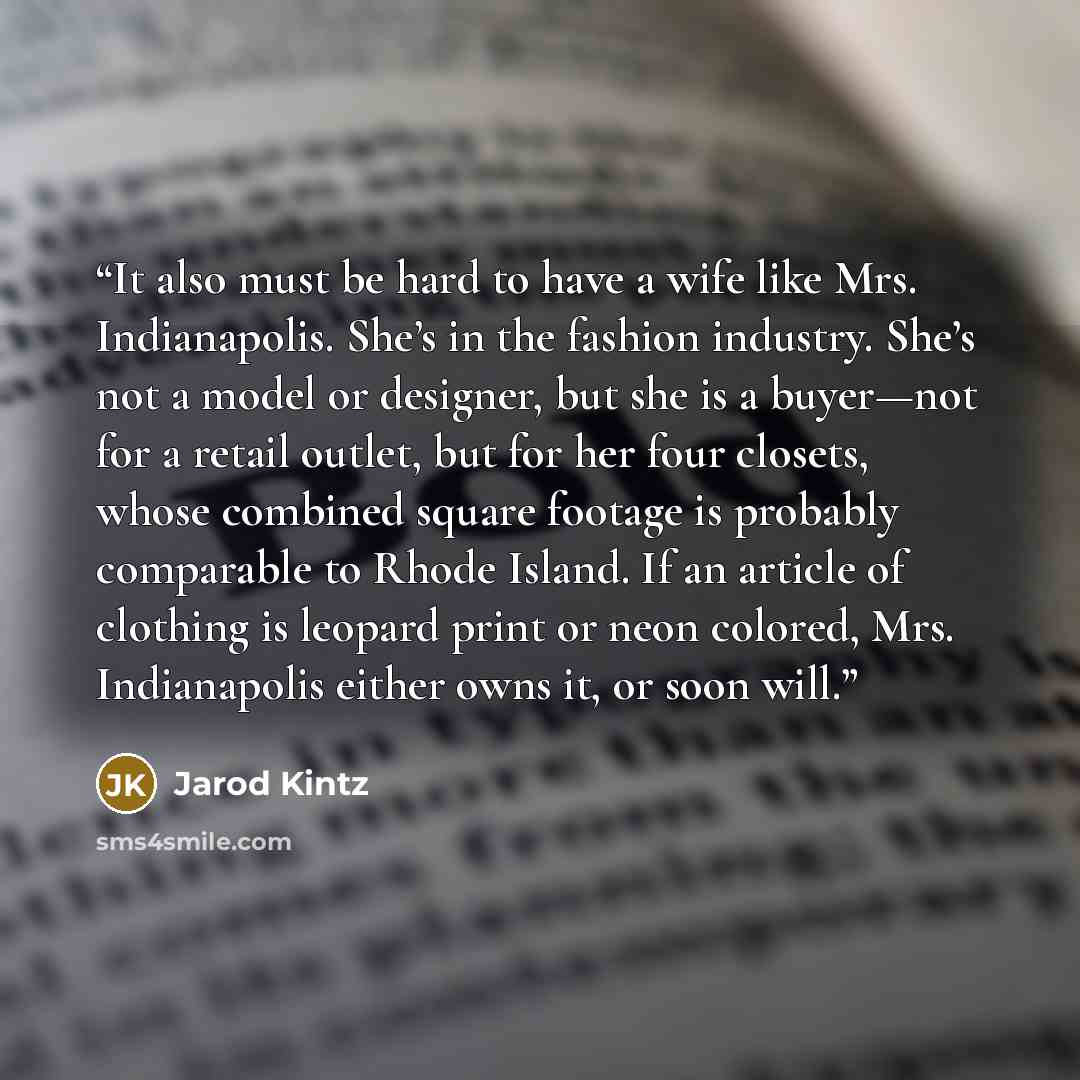“It also must be hard to have a wife like Mrs. Indianapolis. She’s in the fashion industry. She’s not a model or designer, but she is a buyer—not for a retail outlet, but for her four closets, whose combined square footage is probably comparable to Rhode Island. If an article of clothing is leopard…” quote by Jarod Kintz