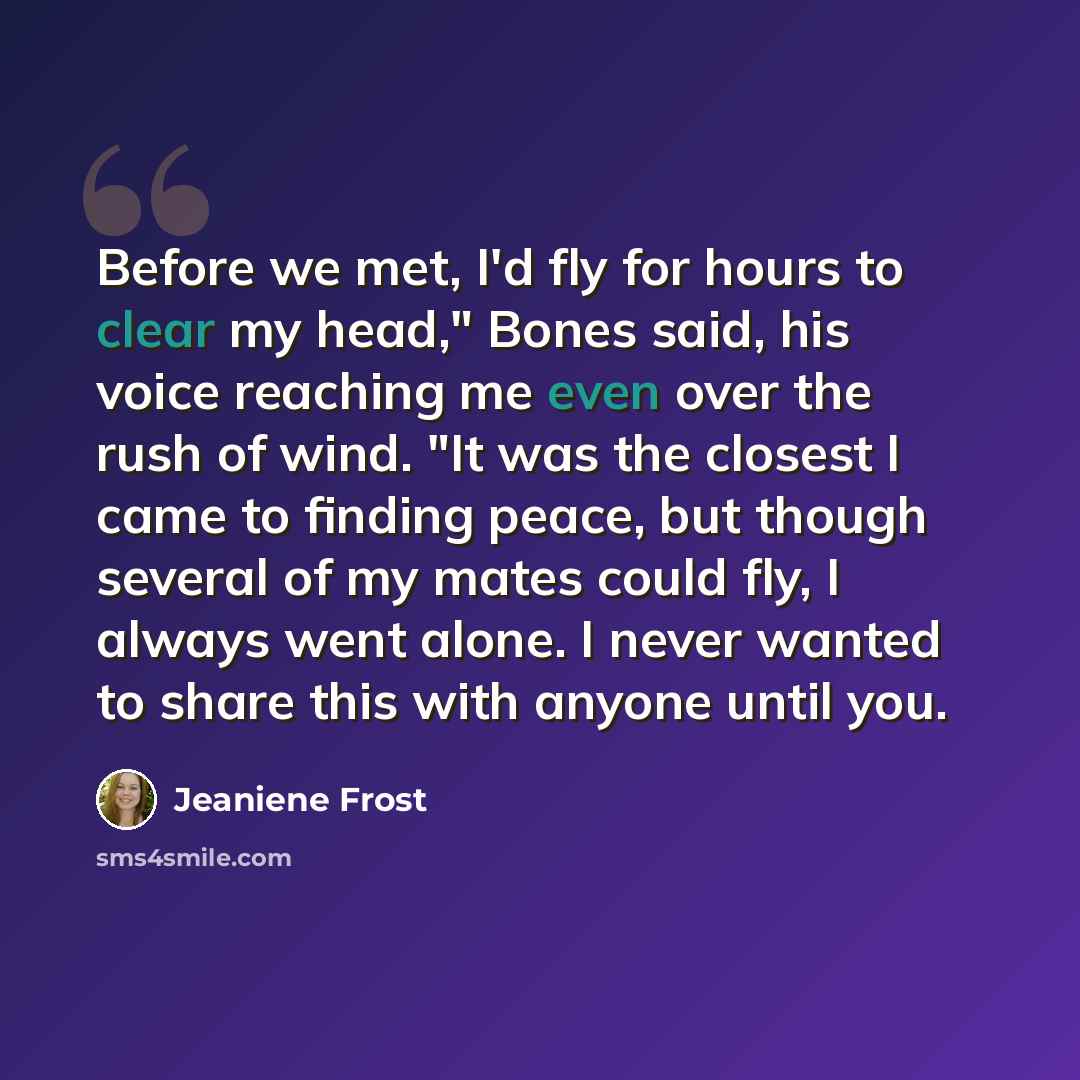 “Before we met, I'd fly for hours to clear my head," Bones said, his voice reaching me even over the rush of wind. "It was the closest I came to finding peace, but though several of my mates could fly, I always went alone. I never wanted to share this with anyone until you.” quote by Jeaniene Frost