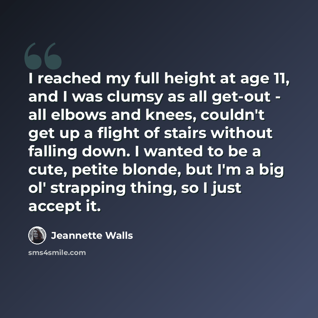 “I reached my full height at age 11, and I was clumsy as all get-out - all elbows and knees, couldn't get up a flight of stairs without falling down. I wanted to be a cute, petite blonde, but I'm a big ol' strapping thing, so I just accept it.” quote by Jeannette Walls