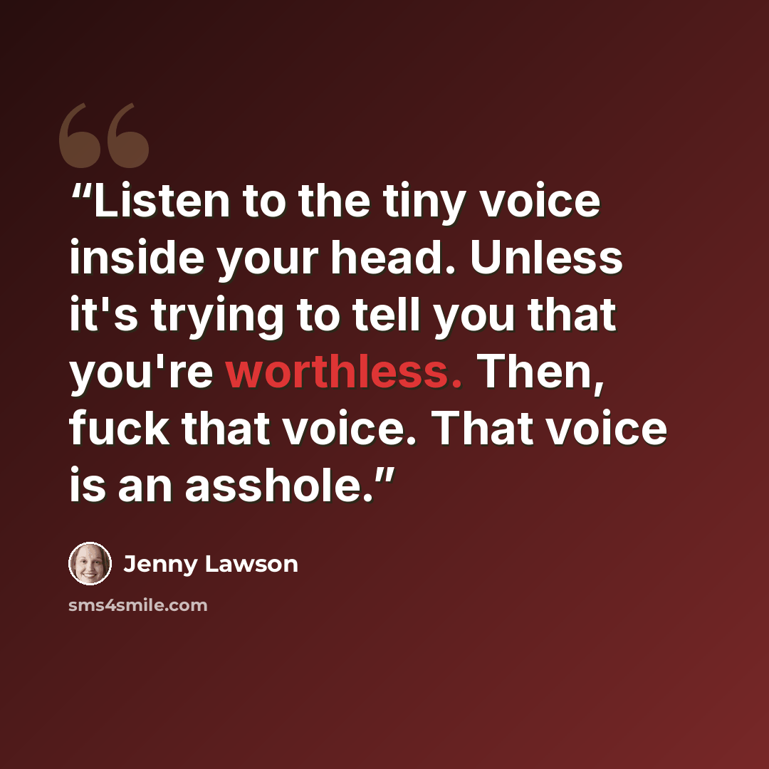 “Listen to the tiny voice inside your head. Unless it's trying to tell you that you're worthless. Then, fuck that voice. That voice is an asshole.” quote by Jenny Lawson