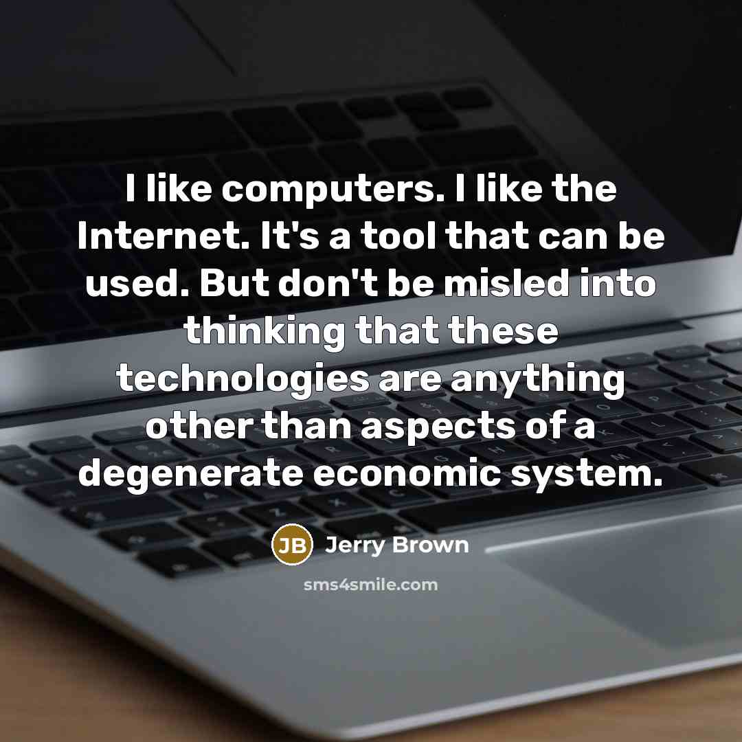 “I like computers. I like the Internet. It's a tool that can be used. But don't be misled into thinking that these technologies are anything other than aspects of a degenerate economic system.” quote by Jerry Brown