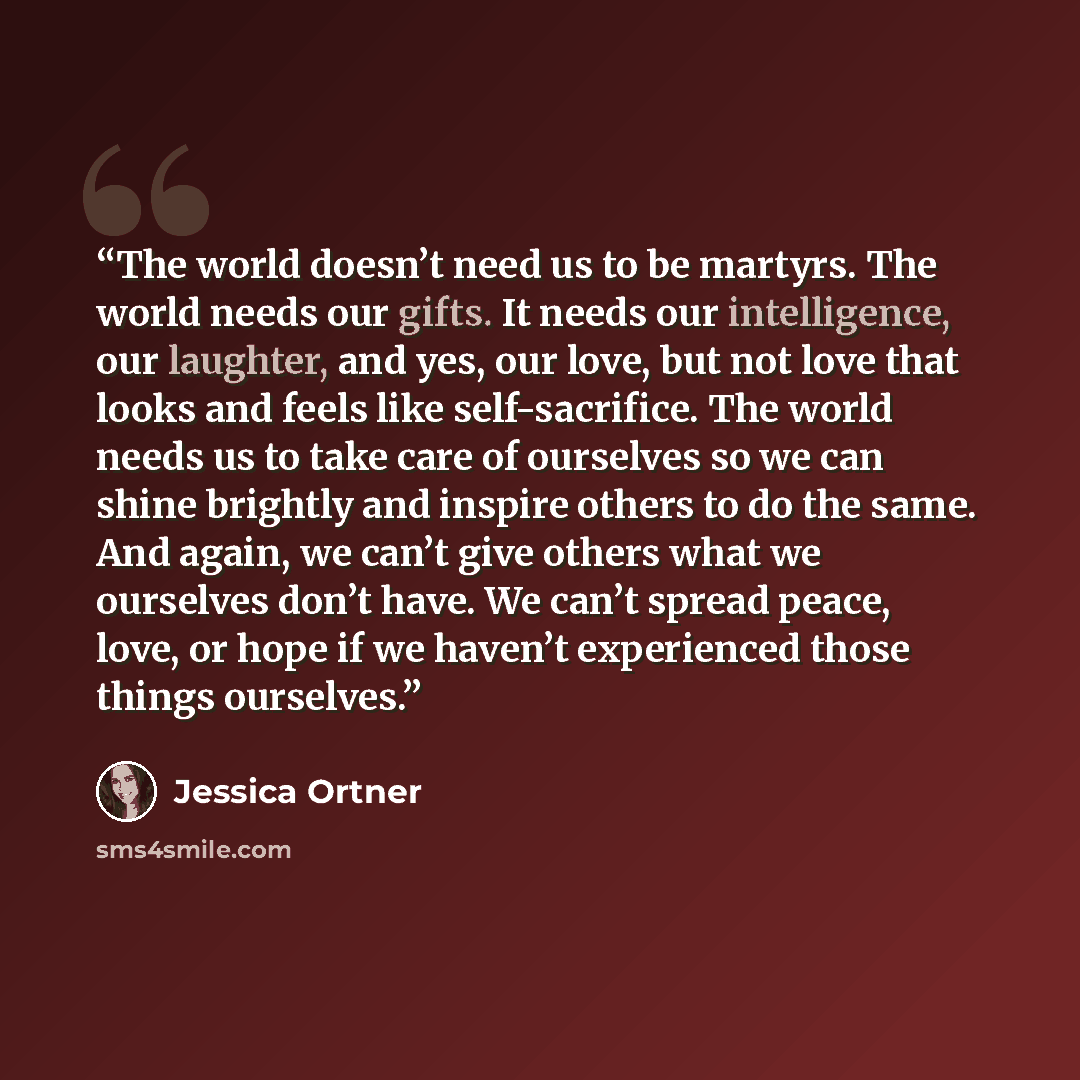 “The world doesn’t need us to be martyrs. The world needs our gifts. It needs our intelligence, our laughter, and yes, our love, but not love that looks and feels like self-sacrifice. The world needs us to take care of ourselves so we can shine brightly and inspire others to do the same. And again…” quote by Jessica Ortner
