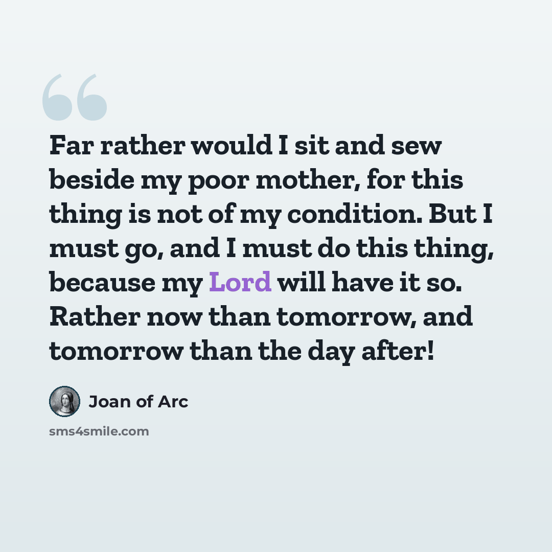 “Far rather would I sit and sew beside my poor mother, for this thing is not of my condition. But I must go, and I must do this thing, because my Lord will have it so. Rather now than tomorrow, and tomorrow than the day after!” quote by Joan of Arc