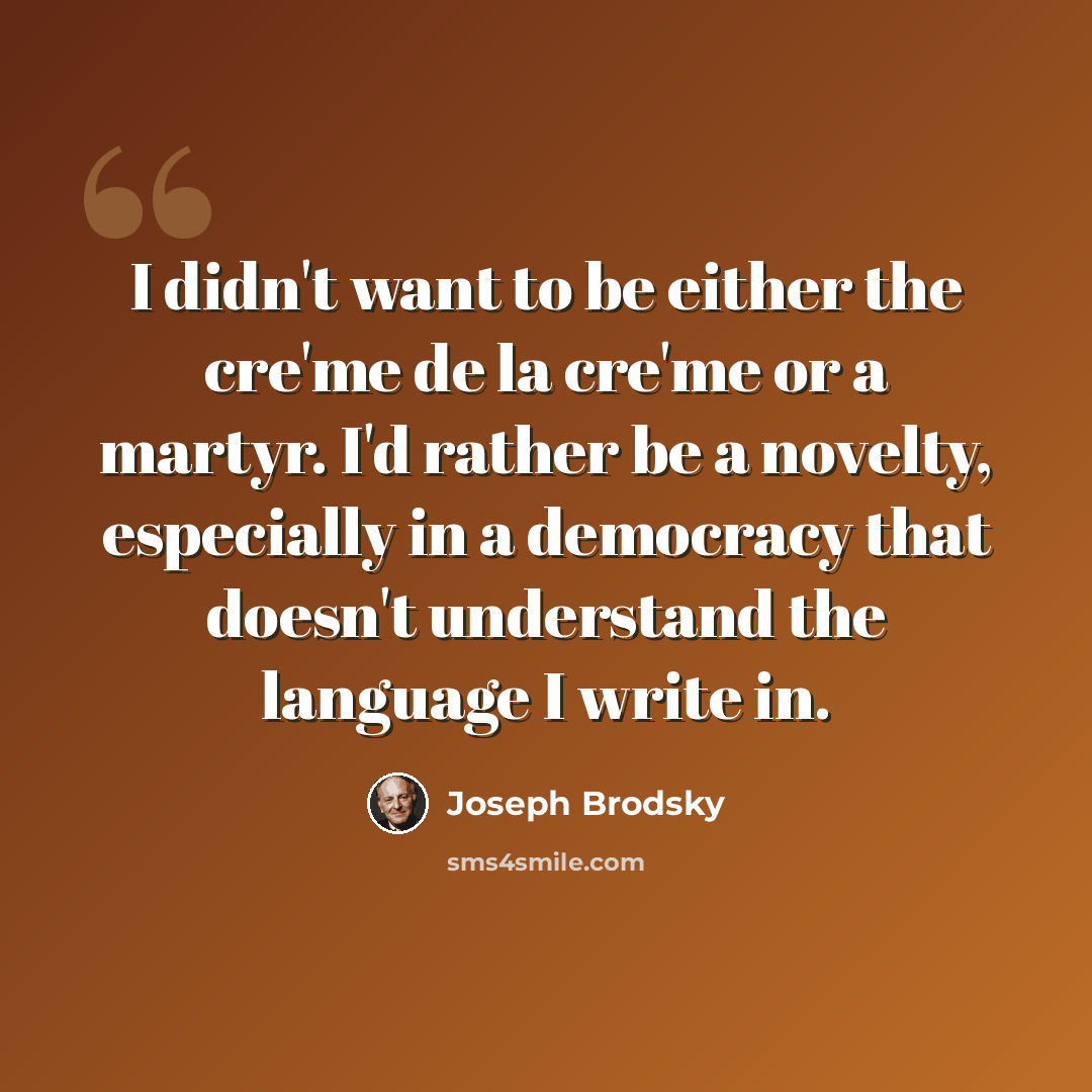 “I didn't want to be either the cre'me de la cre'me or a martyr. I'd rather be a novelty, especially in a democracy that doesn't understand the language I write in.” quote by Joseph Brodsky