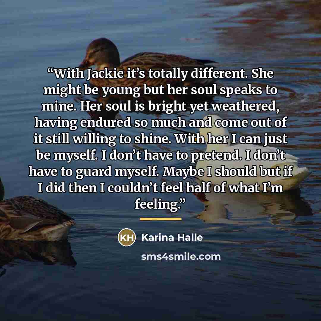 “With Jackie it’s totally different. She might be young but her soul speaks to mine. Her soul is bright yet weathered, having endured so much and come out of it still willing to shine. With her I can just be myself. I don’t have to pretend. I don’t have to guard myself. Maybe I should but if I did…” quote by Karina Halle