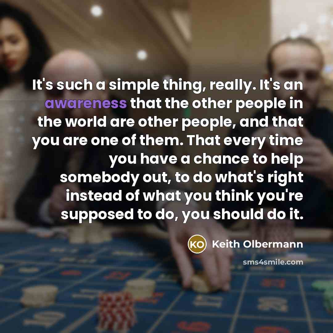 “It's such a simple thing, really. It's an awareness that the other people in the world are other people, and that you are one of them. That every time you have a chance to help somebody out, to do what's right instead of what you think you're supposed to do, you should do it.” quote by Keith Olbermann