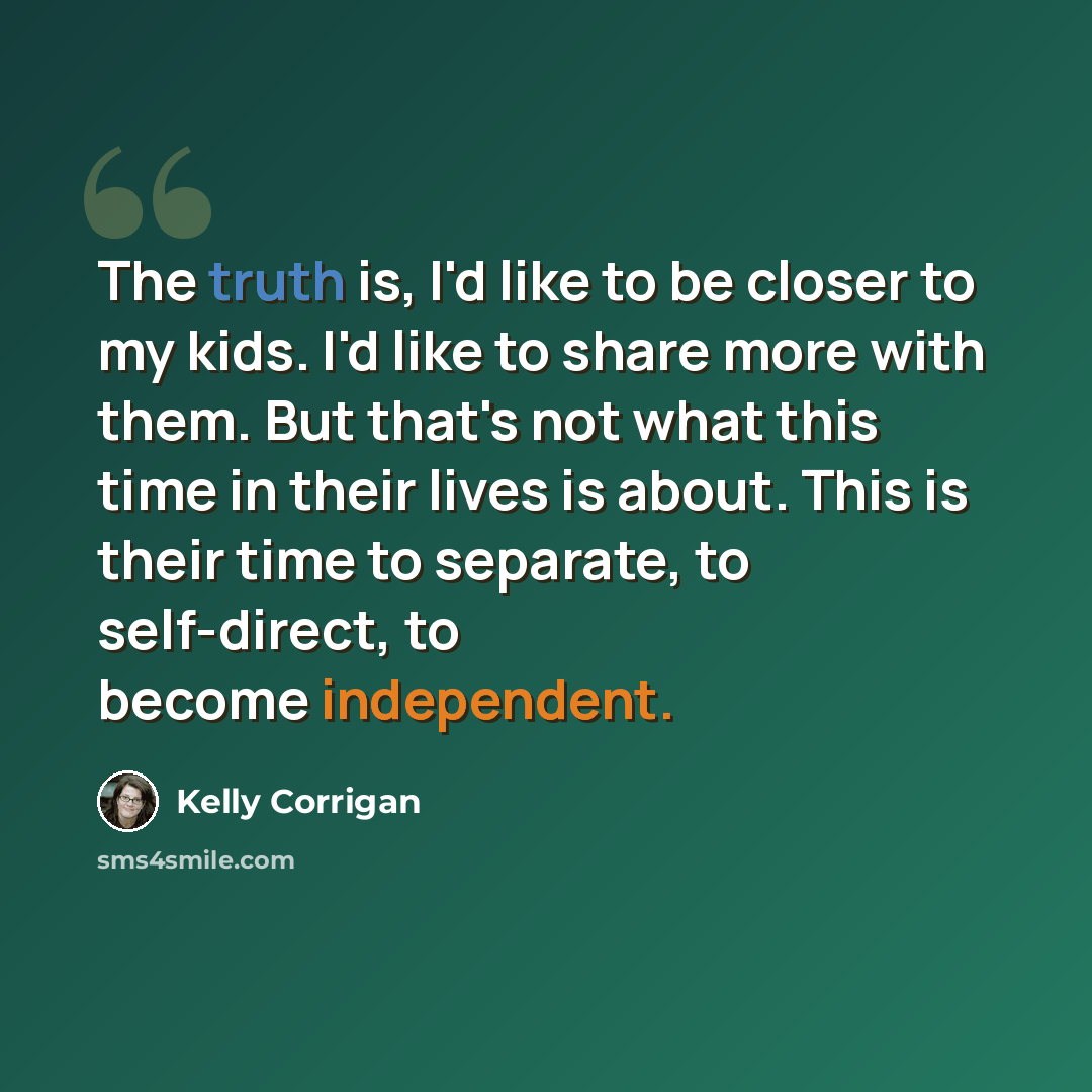 “The truth is, I'd like to be closer to my kids. I'd like to share more with them. But that's not what this time in their lives is about. This is their time to separate, to self-direct, to become independent.” quote by Kelly Corrigan
