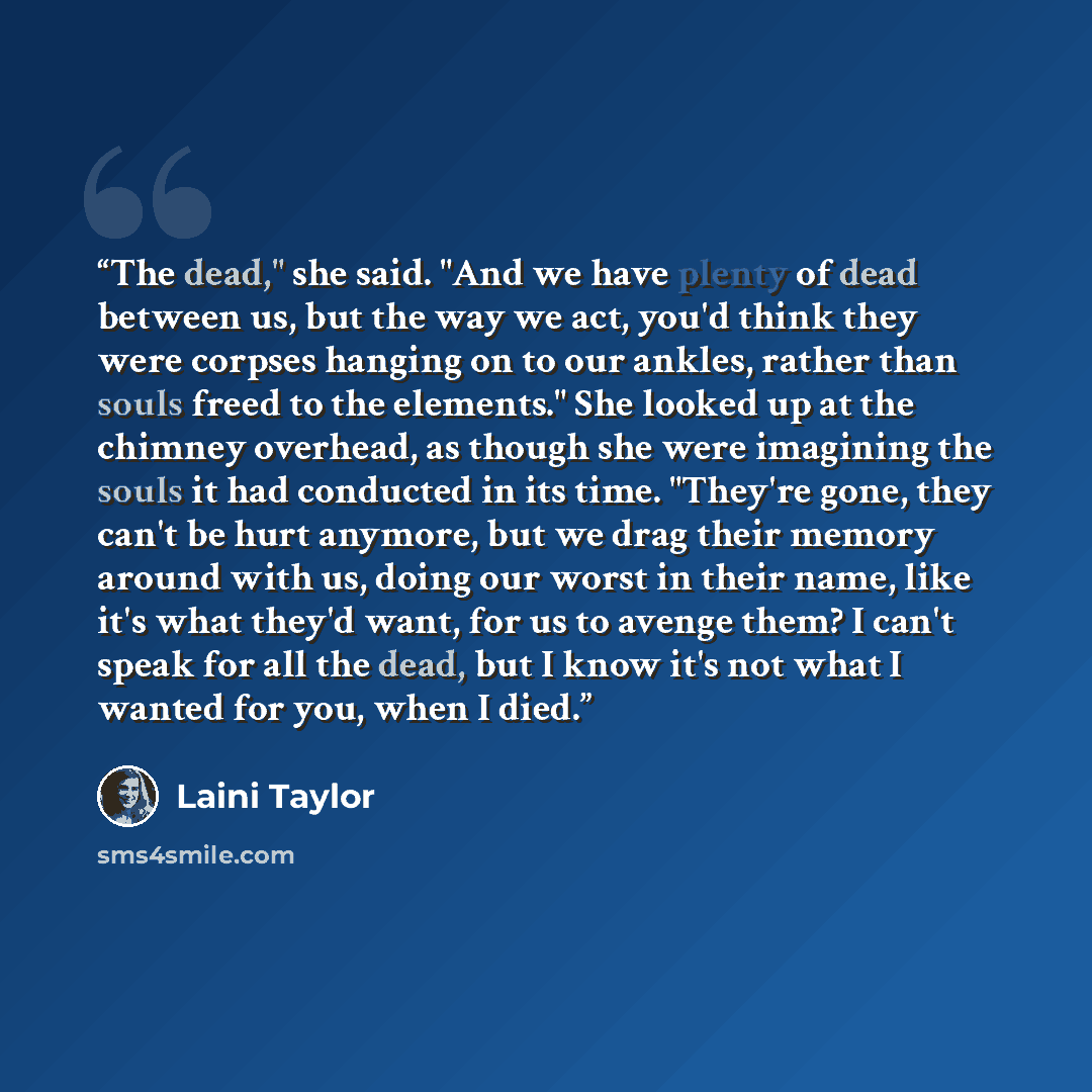 “The dead," she said. "And we have plenty of dead between us, but the way we act, you'd think they were corpses hanging on to our ankles, rather than souls freed to the elements." She looked up at the chimney overhead, as though she were imagining the souls it had conducted in its time. "They're…” quote by Laini Taylor