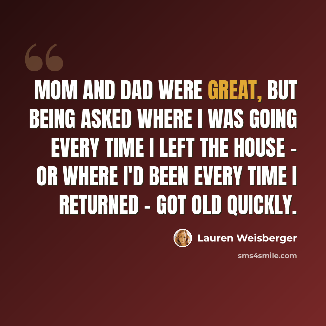 “Mom and Dad were great, but being asked where I was going every time I left the house - or where I'd been every time I returned - got old quickly.” quote by Lauren Weisberger