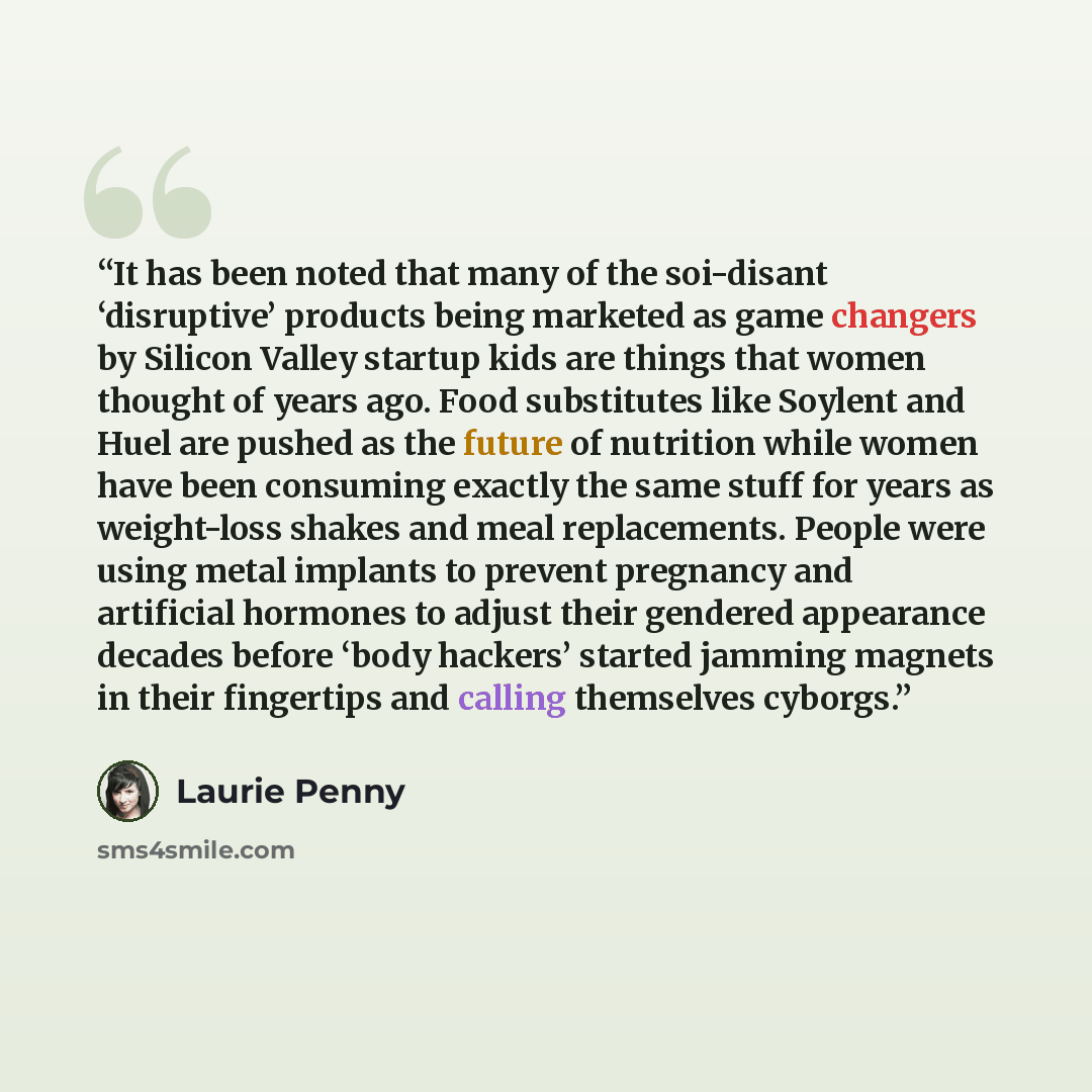 “It has been noted that many of the soi-disant ‘disruptive’ products being marketed as game changers by Silicon Valley startup kids are things that women thought of years ago. Food substitutes like Soylent and Huel are pushed as the future of nutrition while women have been consuming exactly the…” quote by Laurie Penny