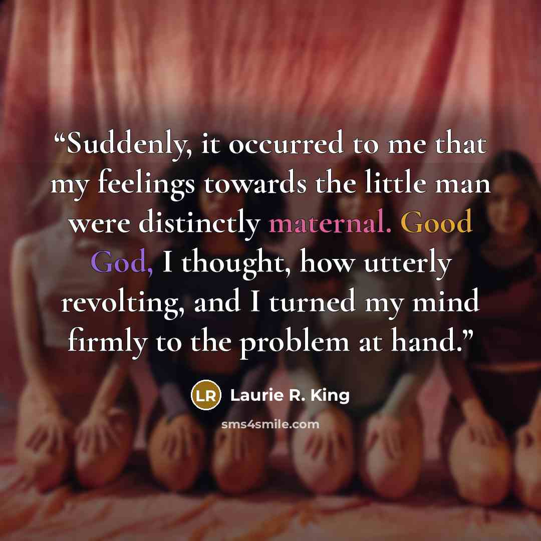 “Suddenly, it occurred to me that my feelings towards the little man were distinctly maternal. Good God, I thought, how utterly revolting, and I turned my mind firmly to the problem at hand.” quote by Laurie R. King
