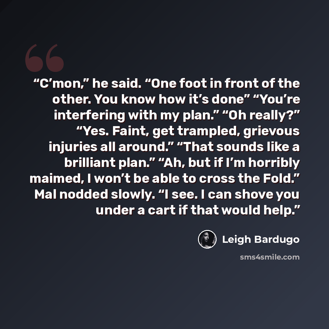 “C’mon,” he said. “One foot in front of the other. You know how it’s done” “You’re interfering with my plan.” “Oh really?” “Yes. Faint, get trampled, grievous injuries all around.” “That sounds like a brilliant plan.” “Ah, but if I’m horribly maimed, I won’t be able to cross the Fold.” Mal nodded…” quote by Leigh Bardugo