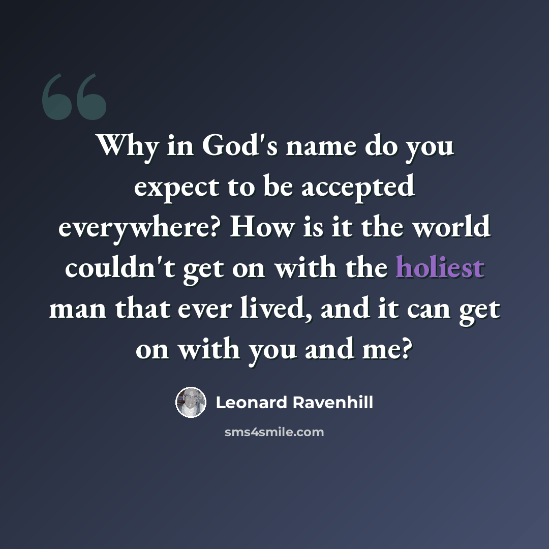 “Why in God's name do you expect to be accepted everywhere? How is it the world couldn't get on with the holiest man that ever lived, and it can get on with you and me?” quote by Leonard Ravenhill