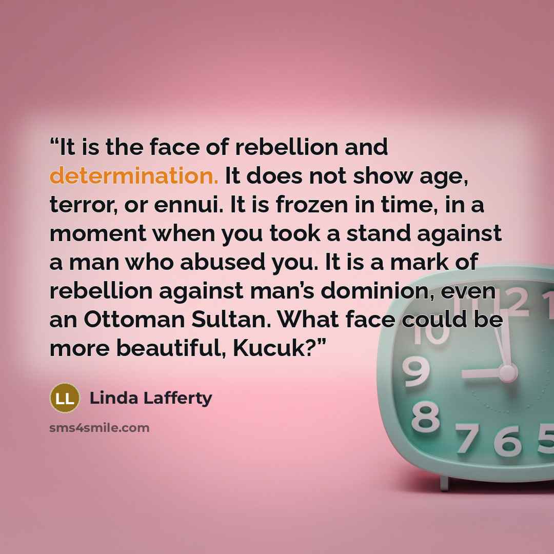 “It is the face of rebellion and determination. It does not show age, terror, or ennui. It is frozen in time, in a moment when you took a stand against a man who abused you. It is a mark of rebellion against man’s dominion, even an Ottoman Sultan. What face could be more beautiful, Kucuk?” quote by Linda Lafferty