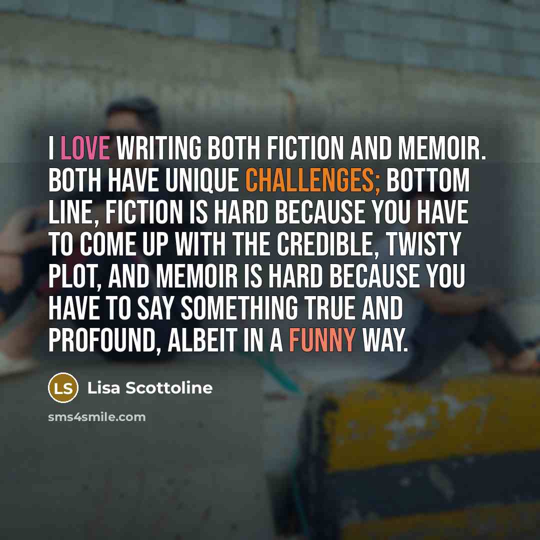 “I love writing both fiction and memoir. Both have unique challenges; bottom line, fiction is hard because you have to come up with the credible, twisty plot, and memoir is hard because you have to say something true and profound, albeit in a funny way.” quote by Lisa Scottoline