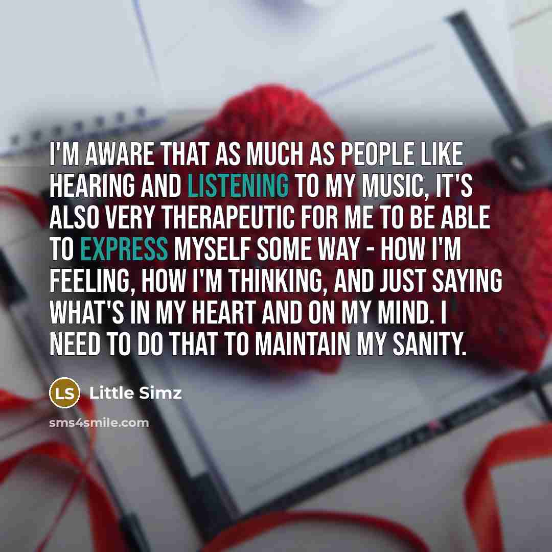 “I'm aware that as much as people like hearing and listening to my music, it's also very therapeutic for me to be able to express myself some way - how I'm feeling, how I'm thinking, and just saying what's in my heart and on my mind. I need to do that to maintain my sanity.” quote by Little Simz