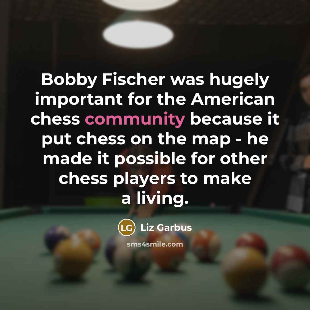“Bobby Fischer was hugely important for the American chess community because it put chess on the map - he made it possible for other chess players to make a living.” quote by Liz Garbus