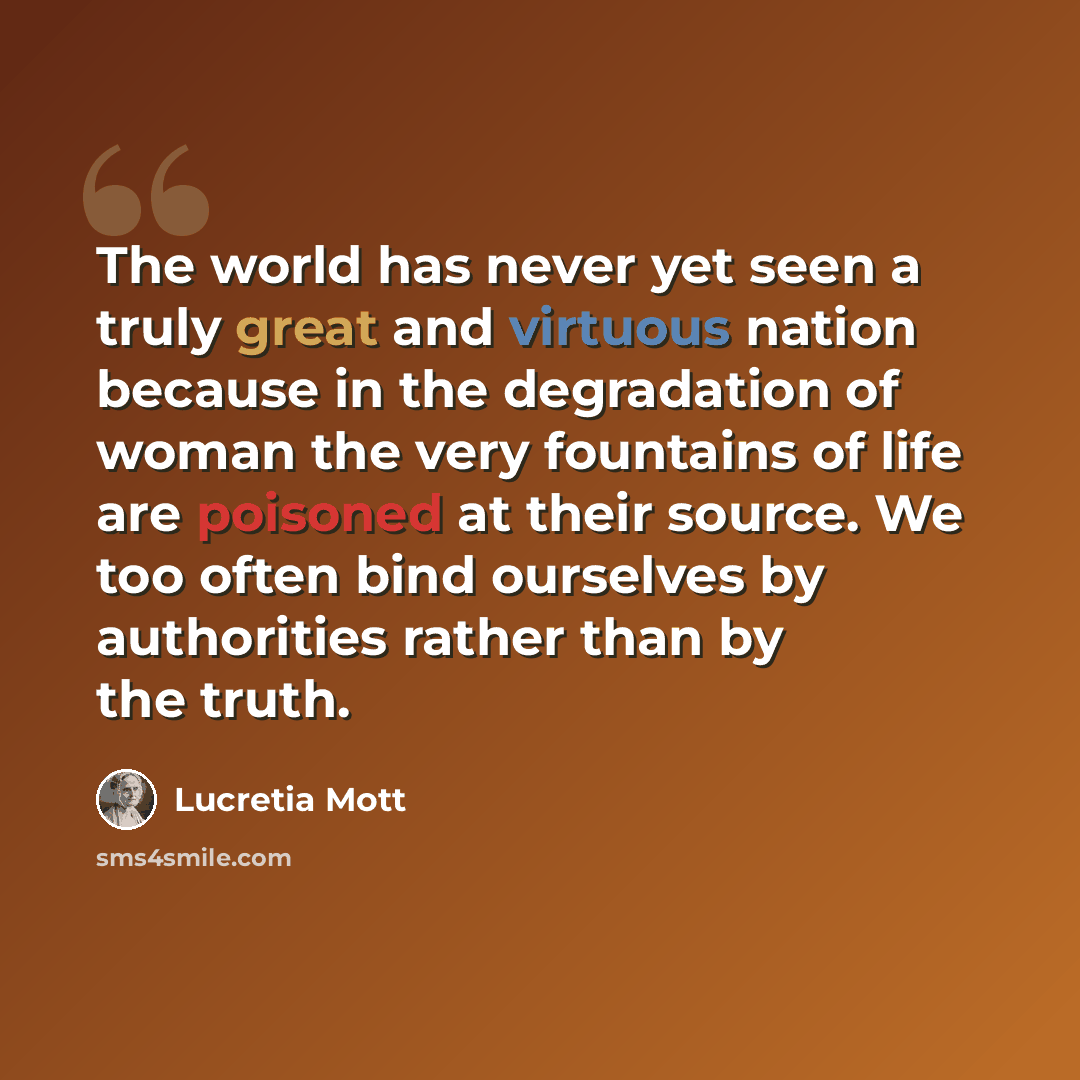 “The world has never yet seen a truly great and virtuous nation because in the degradation of woman the very fountains of life are poisoned at their source. We too often bind ourselves by authorities rather than by the truth.” quote by Lucretia Mott