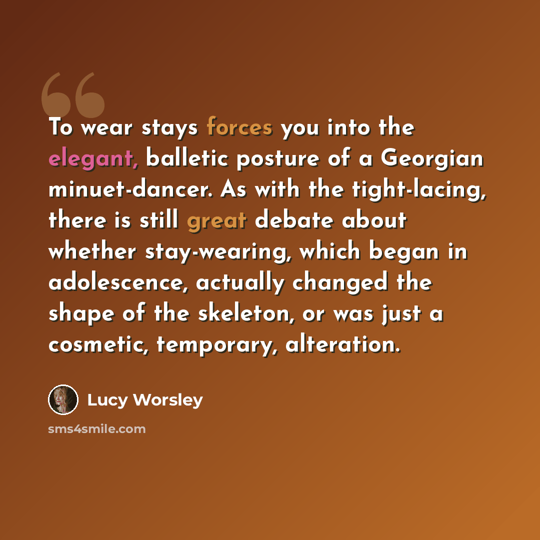 “To wear stays forces you into the elegant, balletic posture of a Georgian minuet-dancer. As with the tight-lacing, there is still great debate about whether stay-wearing, which began in adolescence, actually changed the shape of the skeleton, or was just a cosmetic, temporary, alteration.” quote by Lucy Worsley