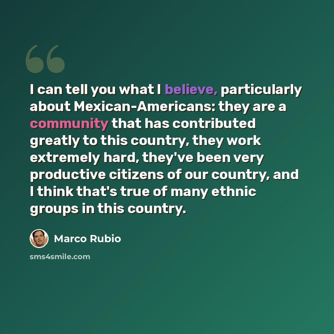 “I can tell you what I believe, particularly about Mexican-Americans: they are a community that has contributed greatly to this country, they work extremely hard, they've been very productive citizens of our country, and I think that's true of many ethnic groups in this country.” quote by Marco Rubio