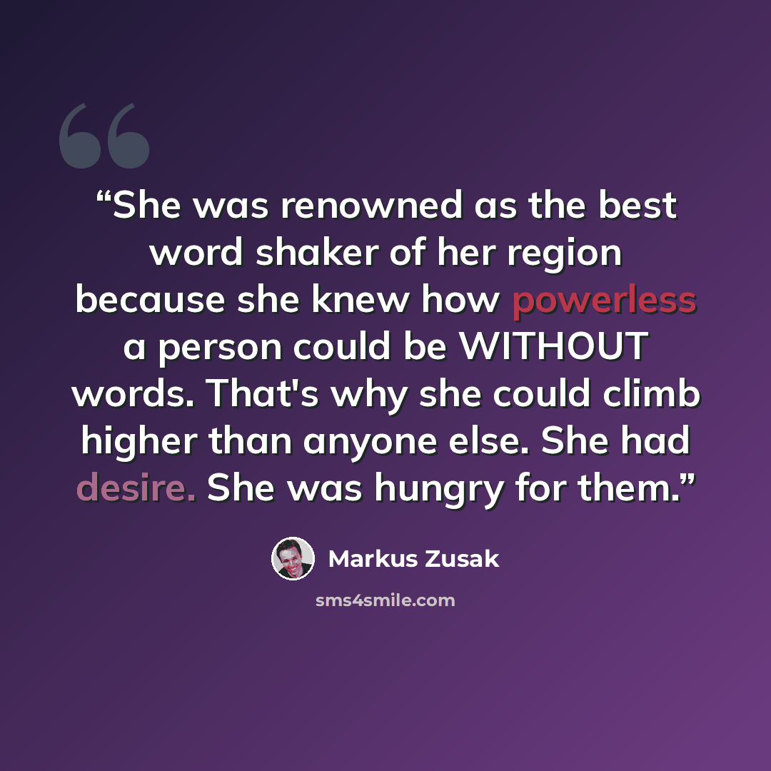“She was renowned as the best word shaker of her region because she knew how powerless a person could be WITHOUT words. That's why she could climb higher than anyone else. She had desire. She was hungry for them.” quote by Markus Zusak
