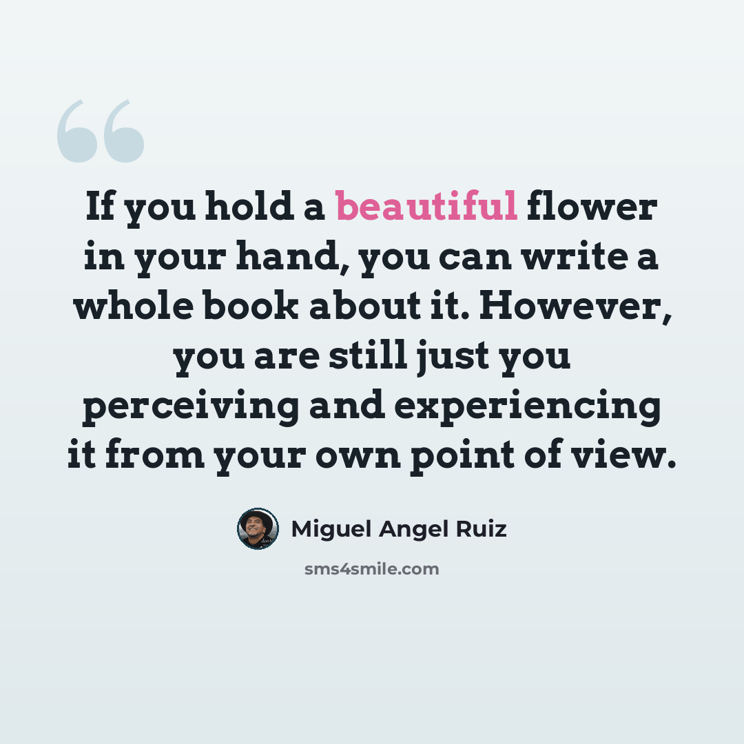“If you hold a beautiful flower in your hand, you can write a whole book about it. However, you are still just you perceiving and experiencing it from your own point of view.” quote by Miguel Angel Ruiz