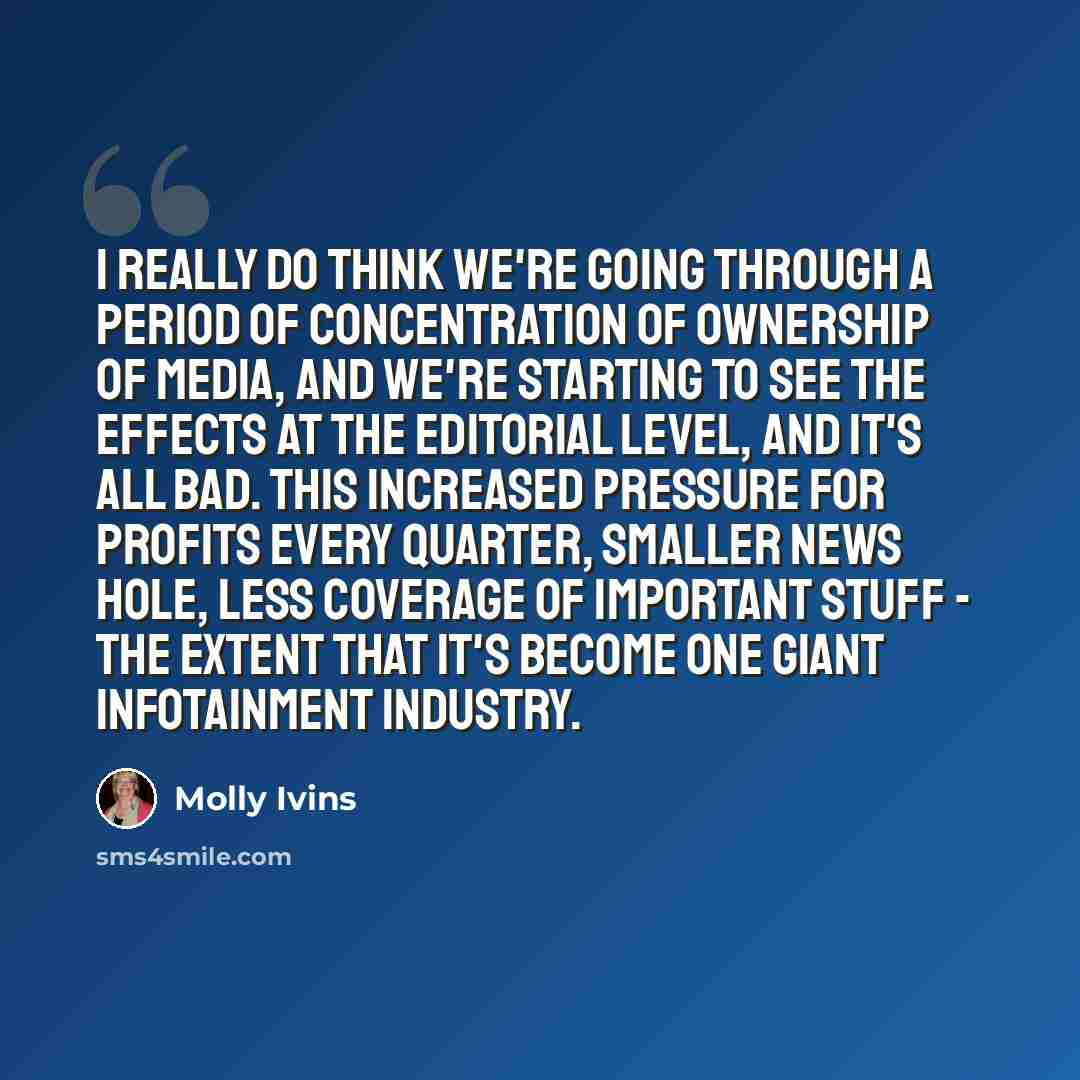 “I really do think we're going through a period of concentration of ownership of media, and we're starting to see the effects at the editorial level, and it's all bad. This increased pressure for profits every quarter, smaller news hole, less coverage of important stuff - the extent that it's…” quote by Molly Ivins