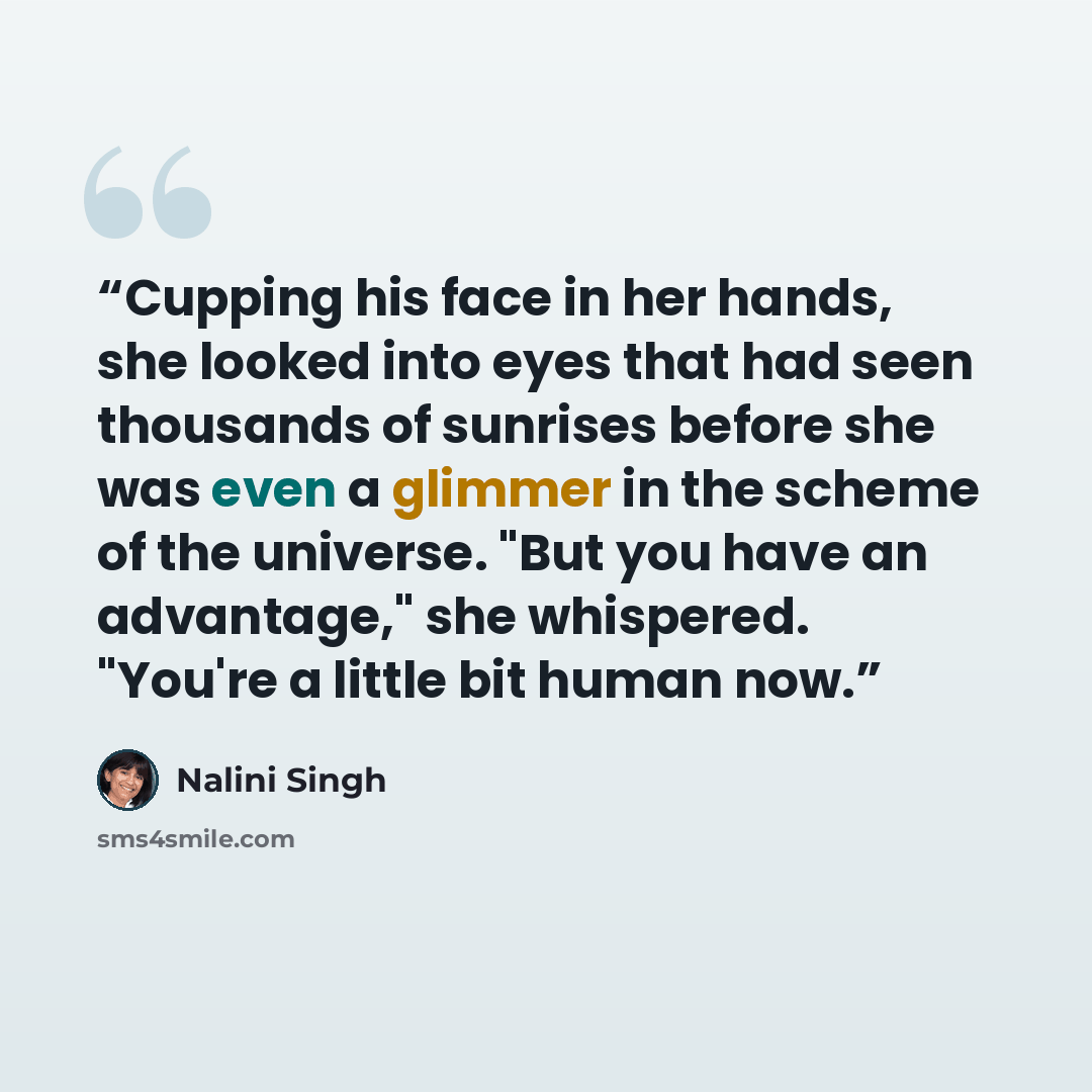 “Cupping his face in her hands, she looked into eyes that had seen thousands of sunrises before she was even a glimmer in the scheme of the universe. "But you have an advantage," she whispered. "You're a little bit human now.” quote by Nalini Singh