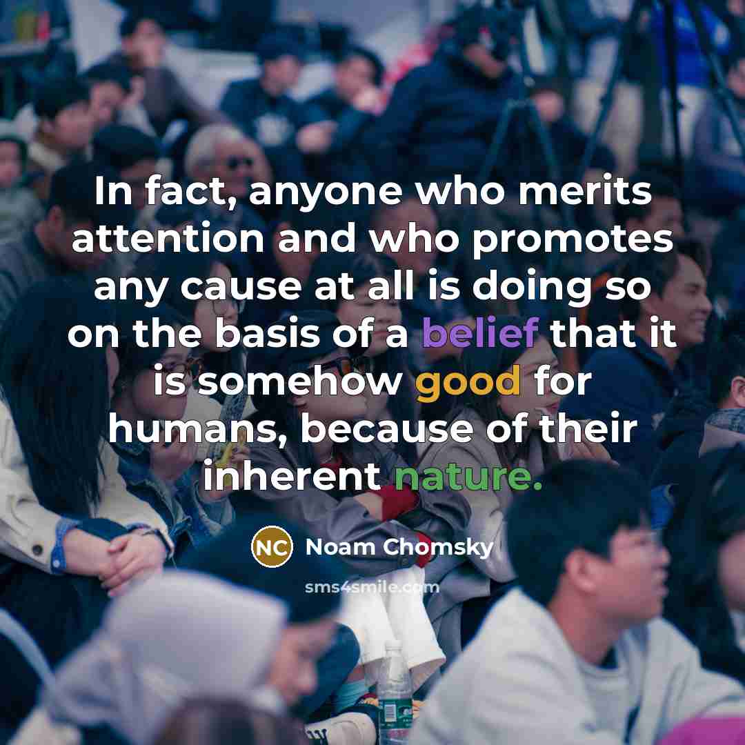 “In fact, anyone who merits attention and who promotes any cause at all is doing so on the basis of a belief that it is somehow good for humans, because of their inherent nature.” quote by Noam Chomsky