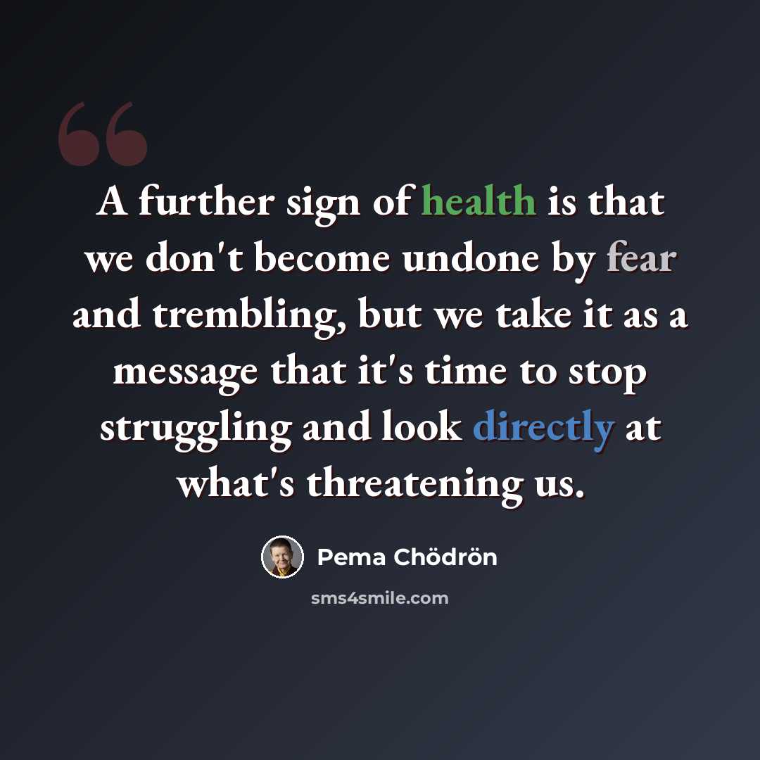 “A further sign of health is that we don't become undone by fear and trembling, but we take it as a message that it's time to stop struggling and look directly at what's threatening us.” quote by Pema Chodron