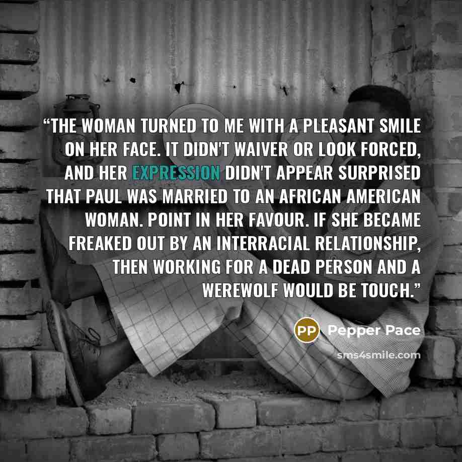“The woman turned to me with a pleasant smile on her face. It didn't waiver or look forced, and her expression didn't appear surprised that Paul was married to an African American woman. Point in her favour. If she became freaked out by an interracial relationship, then working for a dead person…” quote by Pepper Pace