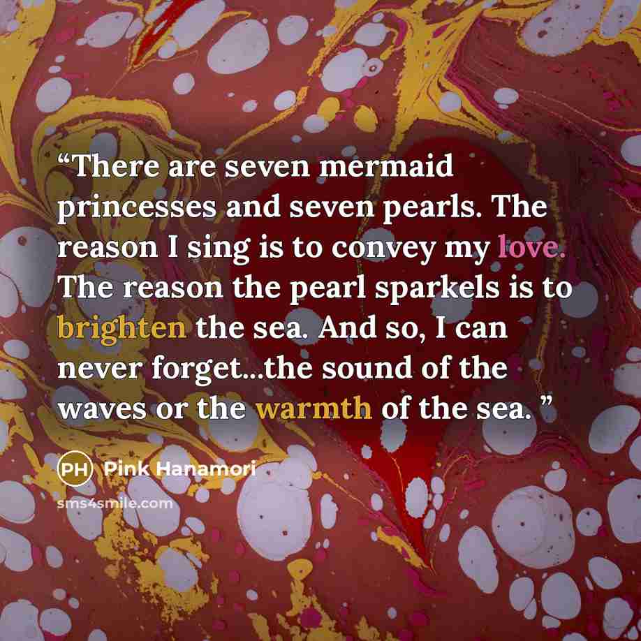 “There are seven mermaid princesses and seven pearls. The reason I sing is to convey my love. The reason the pearl sparkels is to brighten the sea. And so, I can never forget...the sound of the waves or the warmth of the sea.” quote by Pink Hanamori