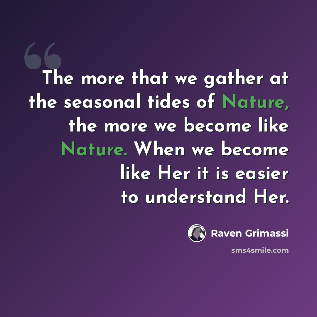 “The more that we gather at the seasonal tides of Nature, the more we become like Nature. When we become like Her it is easier to understand Her.” quote by Raven Grimassi