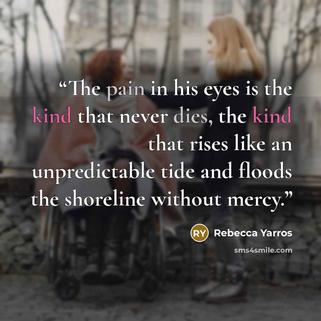 “The pain in his eyes is the kind that never dies, the kind that rises like an unpredictable tide and floods the shoreline without mercy.” quote by Rebecca Yarros