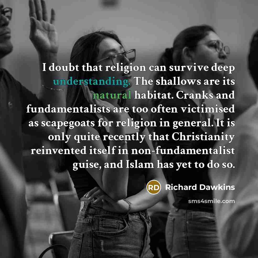 “I doubt that religion can survive deep understanding. The shallows are its natural habitat. Cranks and fundamentalists are too often victimised as scapegoats for religion in general. It is only quite recently that Christianity reinvented itself in non-fundamentalist guise, and Islam has yet to do…” quote by Richard Dawkins