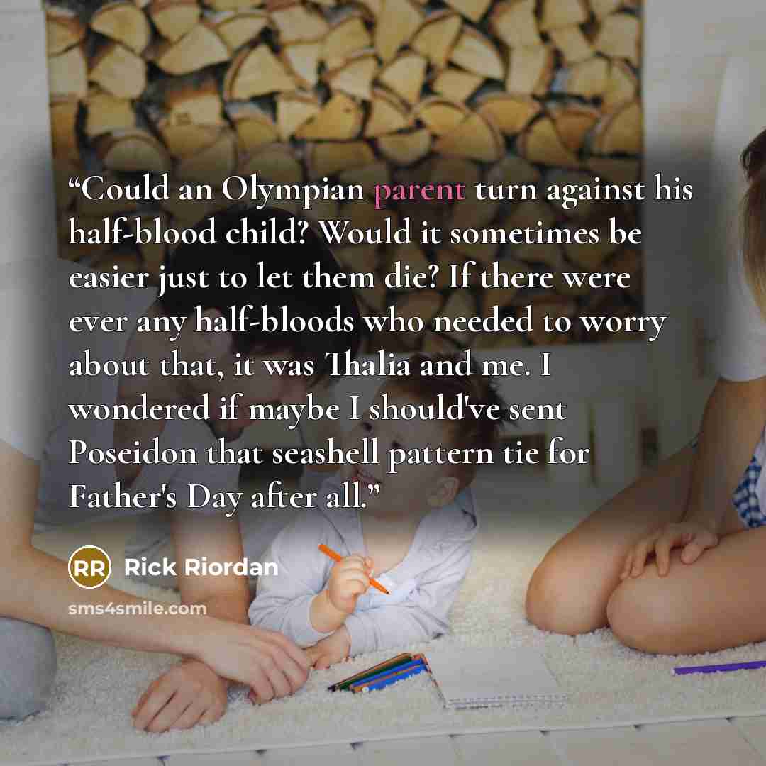 “Could an Olympian parent turn against his half-blood child? Would it sometimes be easier just to let them die? If there were ever any half-bloods who needed to worry about that, it was Thalia and me. I wondered if maybe I should've sent Poseidon that seashell pattern tie for Father's Day after all.” quote by Rick Riordan