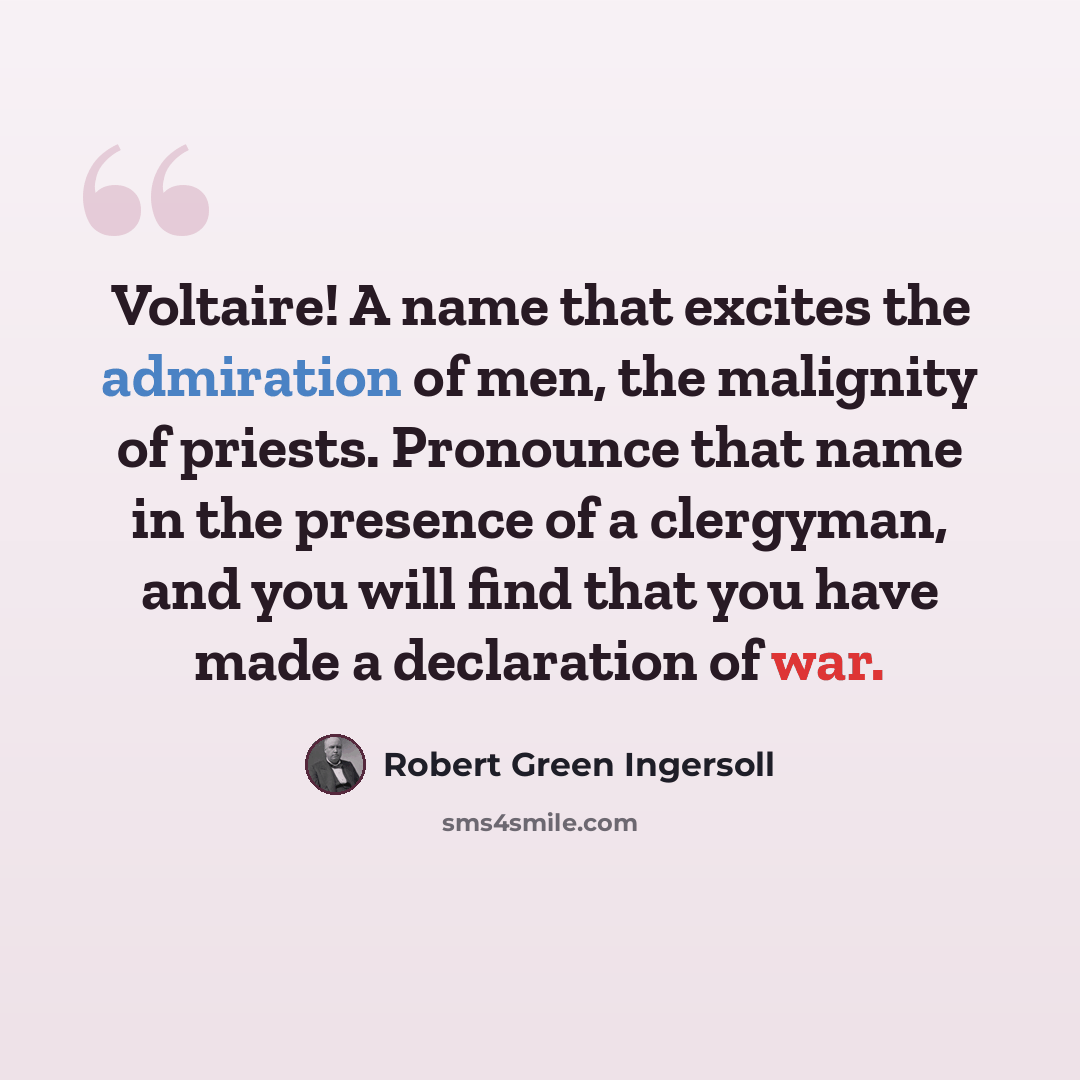 “Voltaire! A name that excites the admiration of men, the malignity of priests. Pronounce that name in the presence of a clergyman, and you will find that you have made a declaration of war.” quote by Robert Green Ingersoll